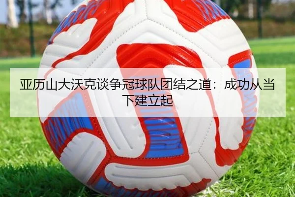 亚历山大沃克谈争冠球队团结之道：成功从当下建立起